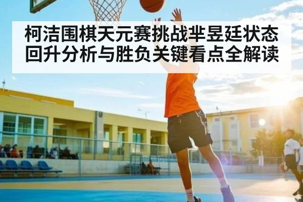 柯洁围棋天元赛挑战芈昱廷状态回升分析与胜负关键看点全解读