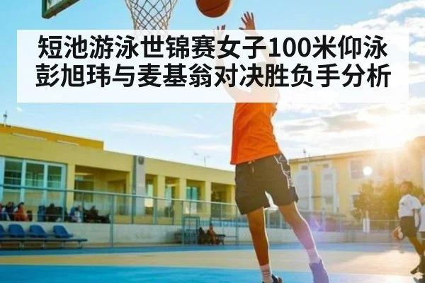短池游泳世锦赛女子100米仰泳 彭旭玮与麦基翁对决胜负手分析