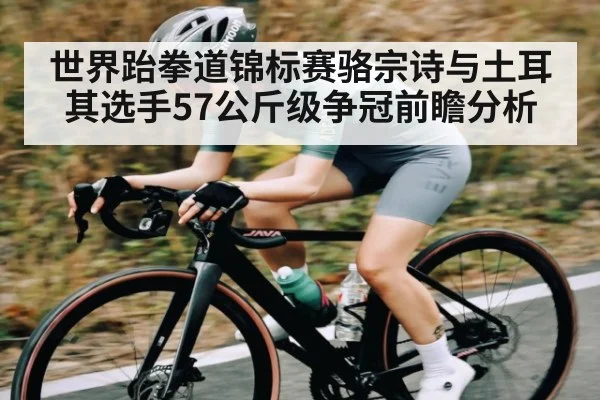 世界跆拳道锦标赛骆宗诗与土耳其选手57公斤级争冠前瞻分析