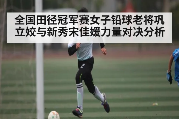 全国田径冠军赛女子铅球老将巩立姣与新秀宋佳媛力量对决分析